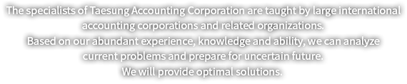 태성회계법인의 전문가들은 대형 국제회계법인과 그 유관기관 및 단체에서 연마한 풍부한 경험과 지식 및 능력을 바탕으로 현재의 문제점 분석과 불확실한 미래를 대비할 수 있는 최적의 솔루션을 제공할 것입니다.