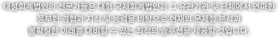 태성회계법인의 전문가들은 대형 국제회계법인과 그 유관기관 및 단체에서 연마한 풍부한 경험과 지식 및 능력을 바탕으로 현재의 문제점 분석과 불확실한 미래를 대비할 수 있는 최적의 솔루션을 제공할 것입니다.